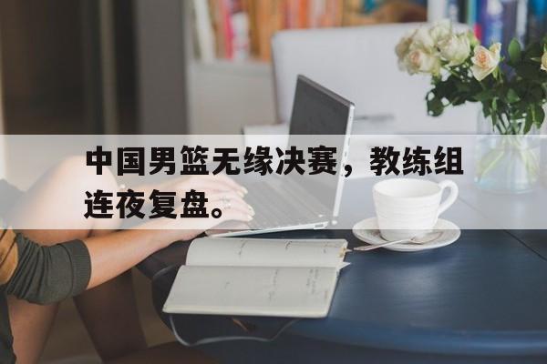 IM电竞平台-中国男篮无缘决赛，教练组连夜复盘。