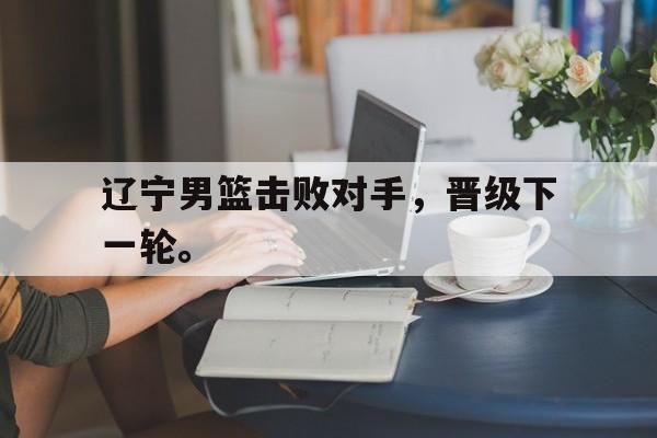 IM电竞平台-辽宁男篮击败对手，晋级下一轮。