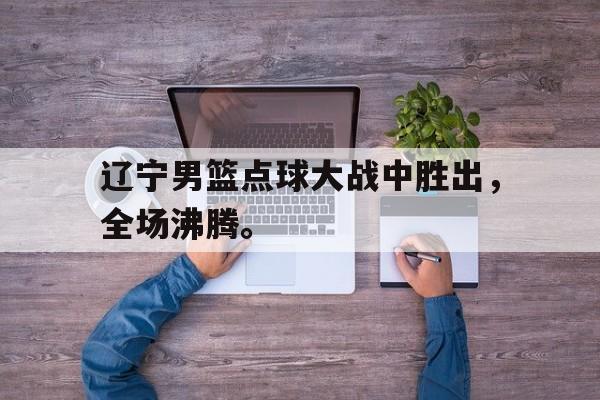 IM电竞综合游戏-辽宁男篮点球大战中胜出，全场沸腾。