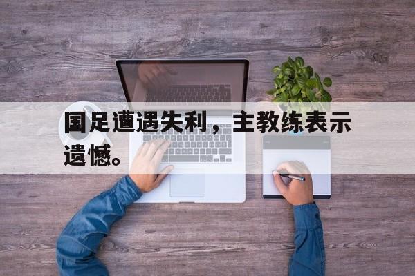 IM电竞综合游戏-国足遭遇失利，主教练表示遗憾。