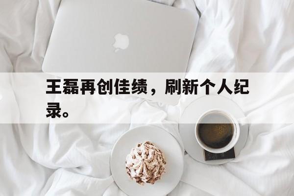 IM电竞官网-王磊再创佳绩，刷新个人纪录。