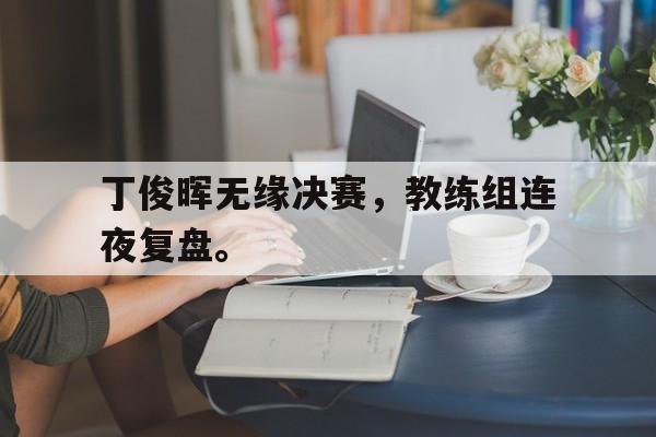 IM电竞平台-丁俊晖无缘决赛，教练组连夜复盘。