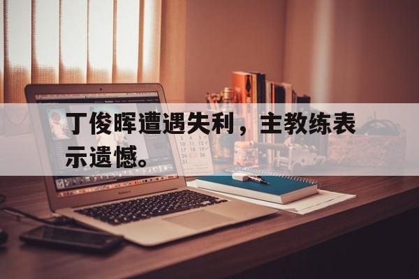 IM电竞平台-丁俊晖遭遇失利，主教练表示遗憾。