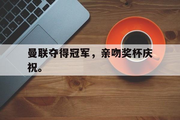 IM电竞综合游戏-曼联夺得冠军，亲吻奖杯庆祝。