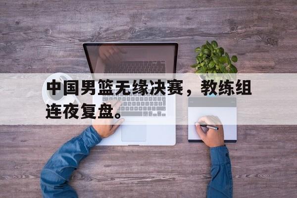IM电竞综合游戏-中国男篮无缘决赛，教练组连夜复盘。