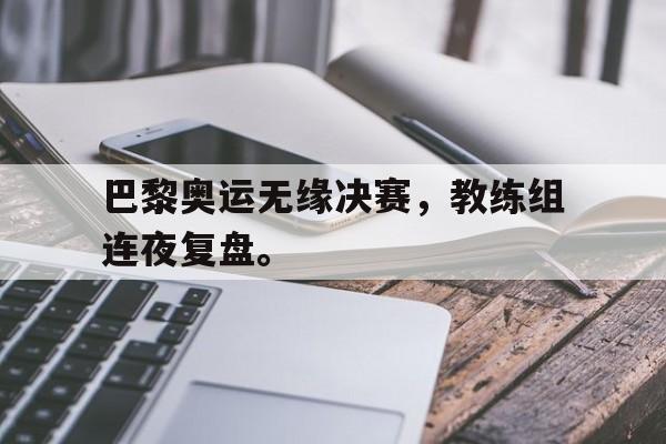 IM电竞官网-巴黎奥运无缘决赛，教练组连夜复盘。