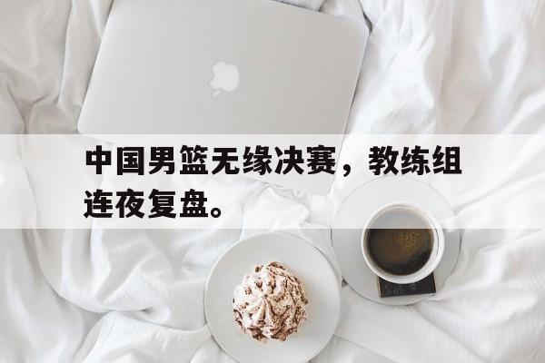 IM电竞官网-中国男篮无缘决赛，教练组连夜复盘。