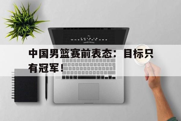 IM电竞综合游戏-中国男篮赛前表态：目标只有冠军！