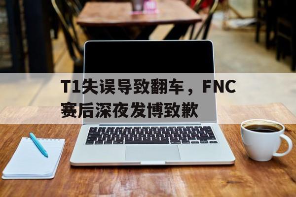T1失误导致翻车，FNC赛后深夜发博致歉
