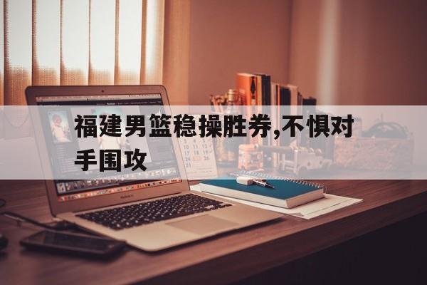 IM电竞平台-福建男篮稳操胜券,不惧对手围攻