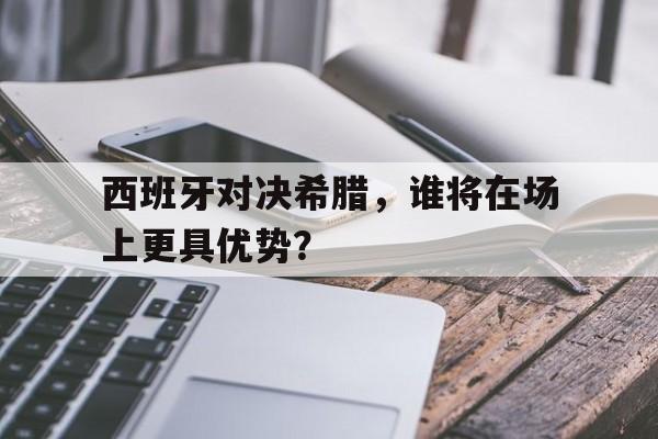 IM电竞综合游戏-西班牙对决希腊，谁将在场上更具优势？