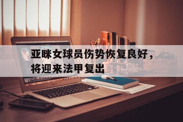 IM电竞综合游戏-亚眯女球员伤势恢复良好，将迎来法甲复出