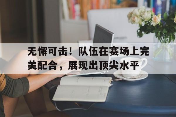 IM电竞官网-无懈可击！队伍在赛场上完美配合，展现出顶尖水平