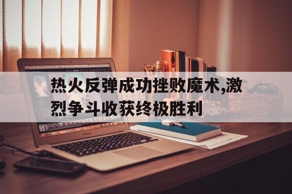 IM电竞官网-热火反弹成功挫败魔术,激烈争斗收获终极胜利