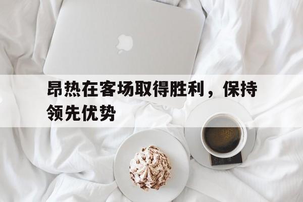 IM电竞综合游戏-昂热在客场取得胜利，保持领先优势