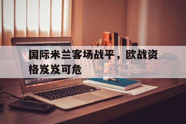 IM电竞平台-国际米兰客场战平，欧战资格岌岌可危
