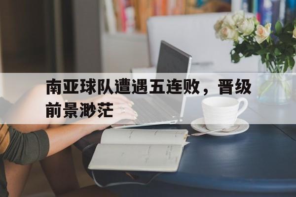 IM电竞平台-南亚球队遭遇五连败，晋级前景渺茫