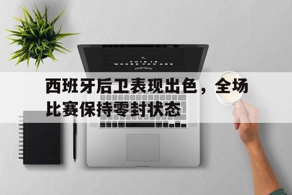 IM电竞官网-西班牙后卫表现出色，全场比赛保持零封状态
