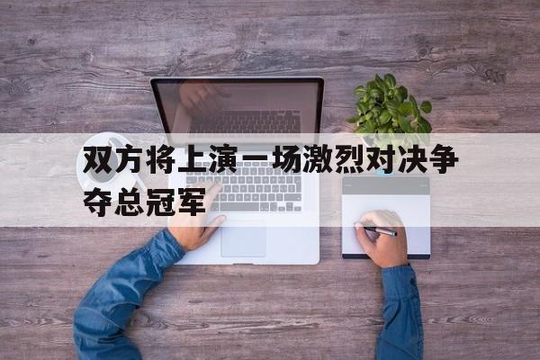IM电竞综合游戏-双方将上演一场激烈对决争夺总冠军