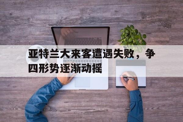 IM电竞平台-亚特兰大来客遭遇失败，争四形势逐渐动摇