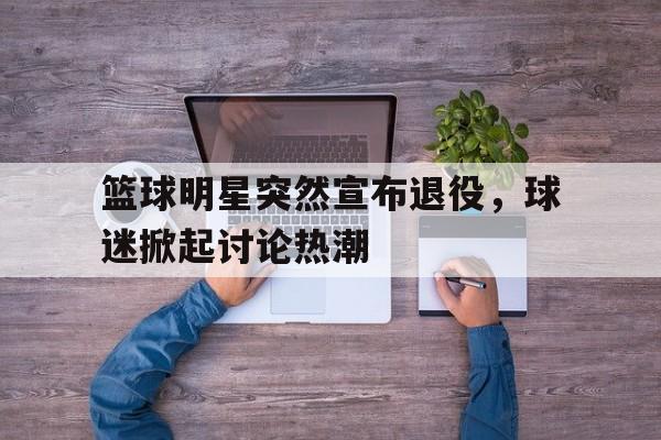 IM电竞官网-篮球明星突然宣布退役，球迷掀起讨论热潮