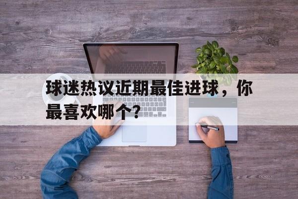 IM电竞平台-球迷热议近期最佳进球，你最喜欢哪个？