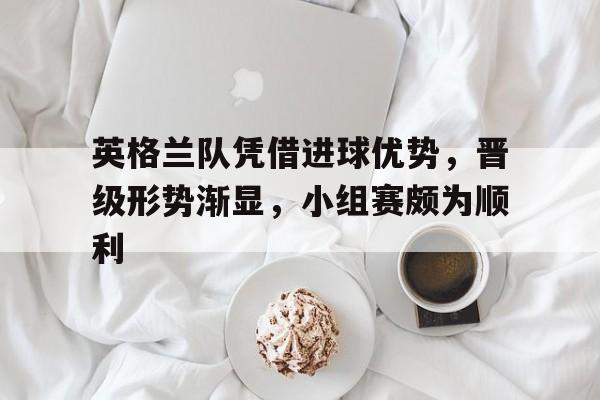 IM电竞官网-英格兰队凭借进球优势，晋级形势渐显，小组赛颇为顺利