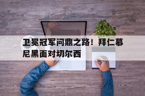 IM电竞平台-卫冕冠军问鼎之路！拜仁慕尼黑面对切尔西
